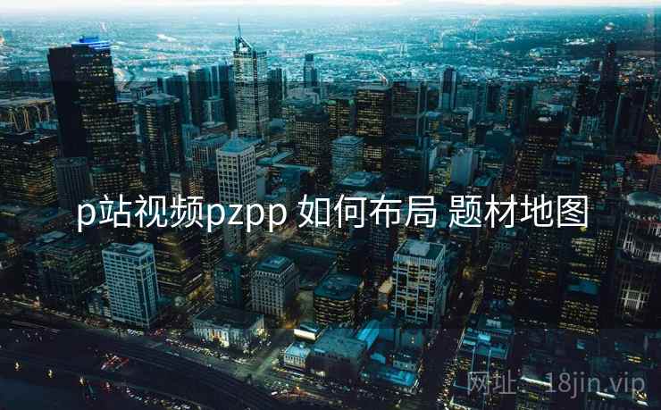 p站视频pzpp 如何布局 题材地图