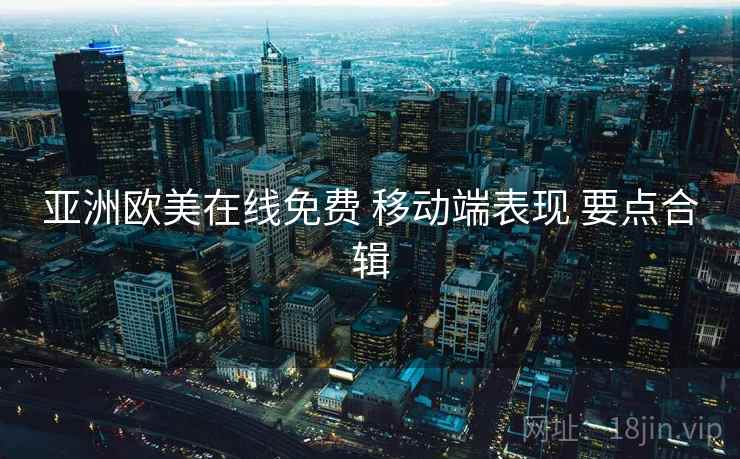亚洲欧美在线免费 移动端表现 要点合辑 亚洲欧美在线免费 移动端表现 要点合辑