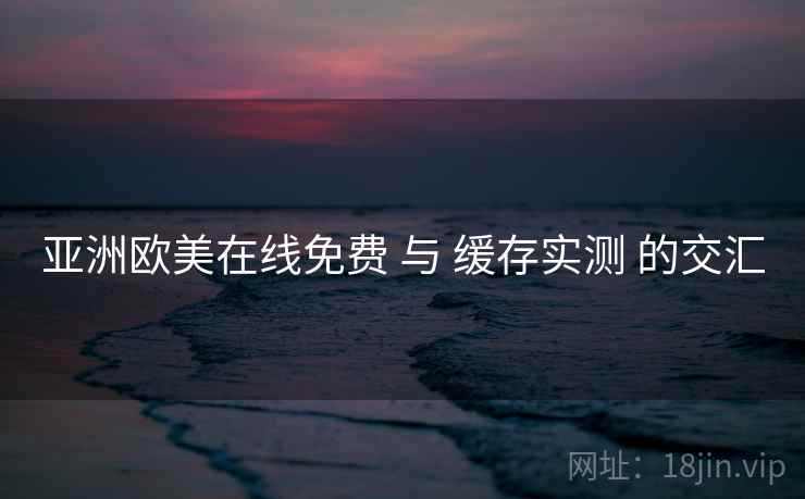 亚洲欧美在线免费 与 缓存实测 的交汇