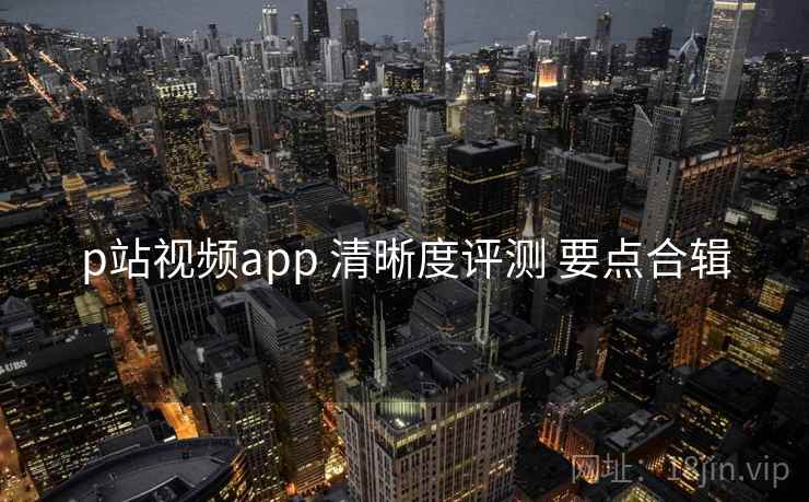p站视频app 清晰度评测 要点合辑 p站视频app 清晰度评测 要点合辑