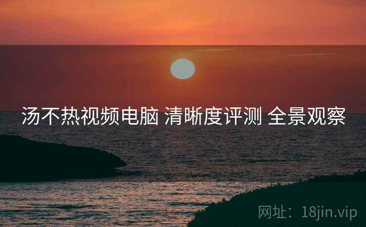 汤不热视频电脑 清晰度评测 全景观察